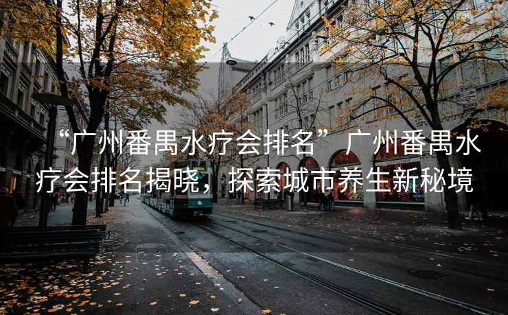 “廣州番禺水療會排名”廣州番禺水療會排名揭曉，探索城市養生新秘境