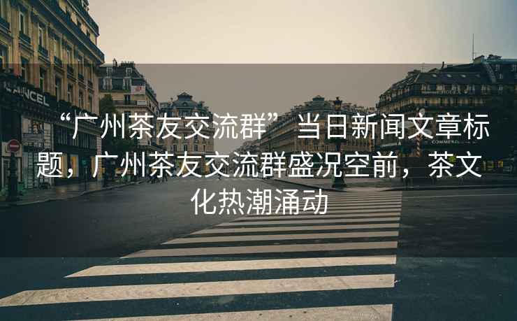 “廣州茶友交流群”當(dāng)日新聞文章標(biāo)題，廣州茶友交流群盛況空前，茶文化熱潮涌動(dòng)