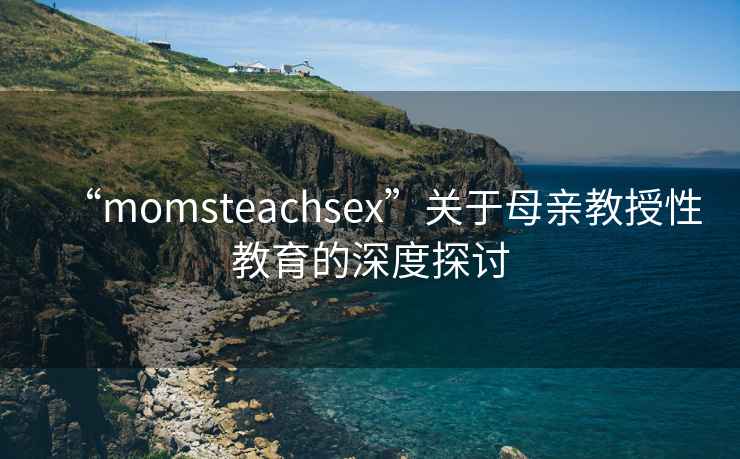 “momsteachsex”關(guān)于母親教授性教育的深度探討
