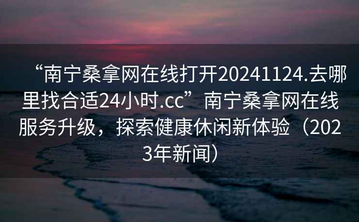 “南寧桑拿網在線打開20241124.去哪里找合適24小時.cc”南寧桑拿網在線服務升級，探索健康休閑新體驗（2023年新聞）