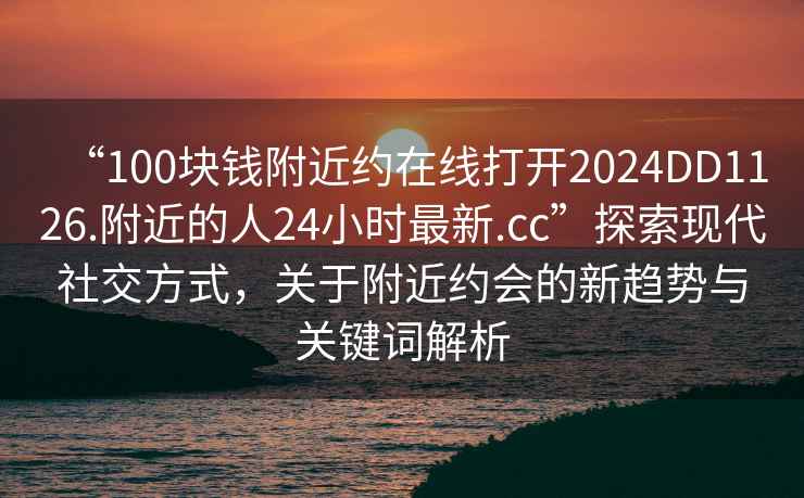 “100塊錢附近約在線打開2024DD1126.附近的人24小時最新.cc”探索現代社交方式，關于附近約會的新趨勢與關鍵詞解析
