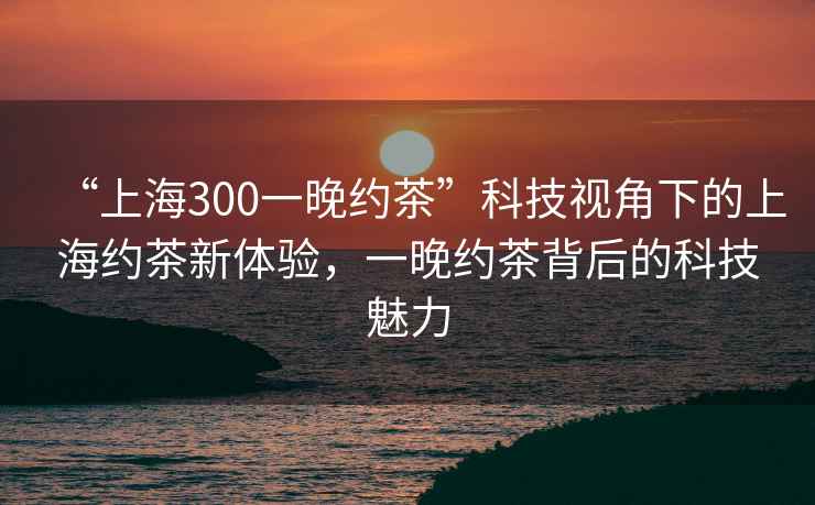 “上海300一晚約茶”科技視角下的上海約茶新體驗，一晚約茶背后的科技魅力