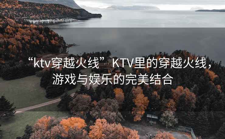 “ktv穿越火線”KTV里的穿越火線，游戲與娛樂的完美結合