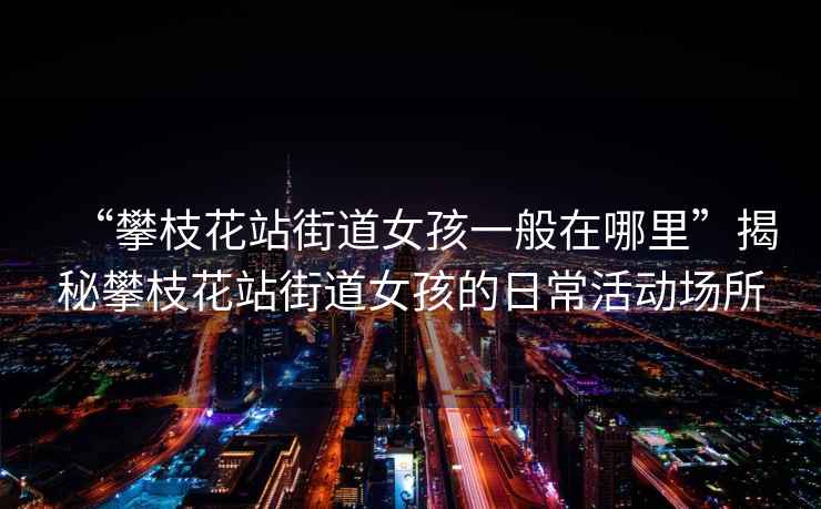 “攀枝花站街道女孩一般在哪里”揭秘攀枝花站街道女孩的日常活動場所