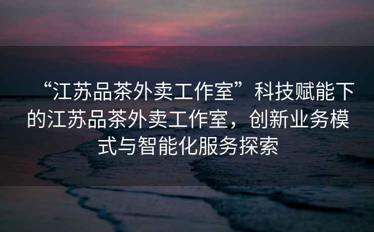 “江蘇品茶外賣工作室”科技賦能下的江蘇品茶外賣工作室，創新業務模式與智能化服務探索