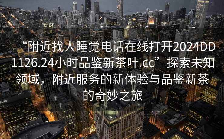“附近找人睡覺電話在線打開2024DD1126.24小時品鑒新茶葉.cc”探索未知領域，附近服務的新體驗與品鑒新茶的奇妙之旅