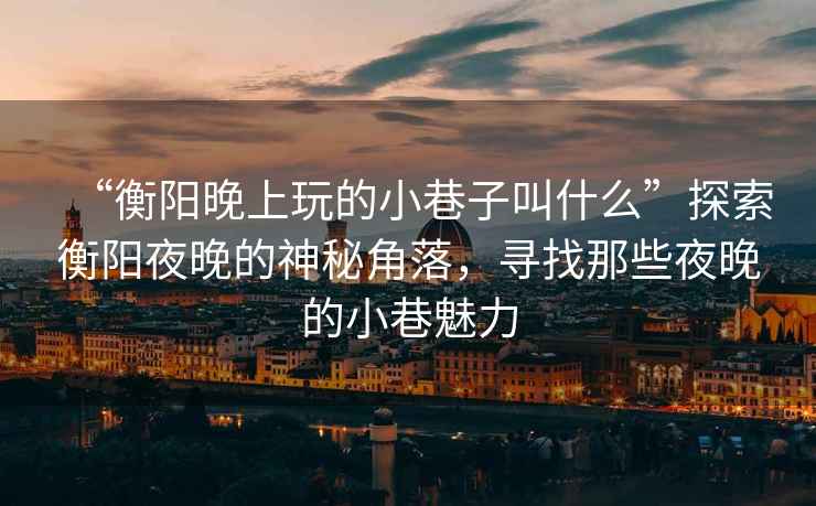 “衡陽晚上玩的小巷子叫什么”探索衡陽夜晚的神秘角落，尋找那些夜晚的小巷魅力