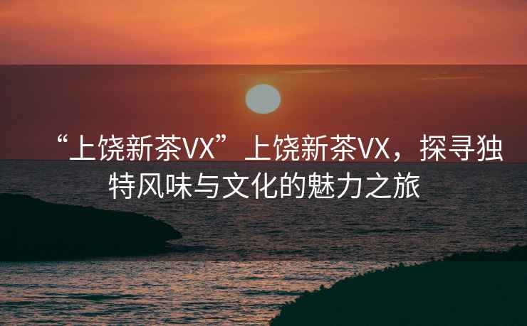 “上饒新茶VX”上饒新茶VX，探尋獨特風味與文化的魅力之旅