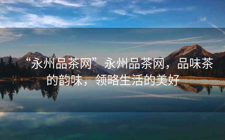 “永州品茶網”永州品茶網，品味茶的韻味，領略生活的美好
