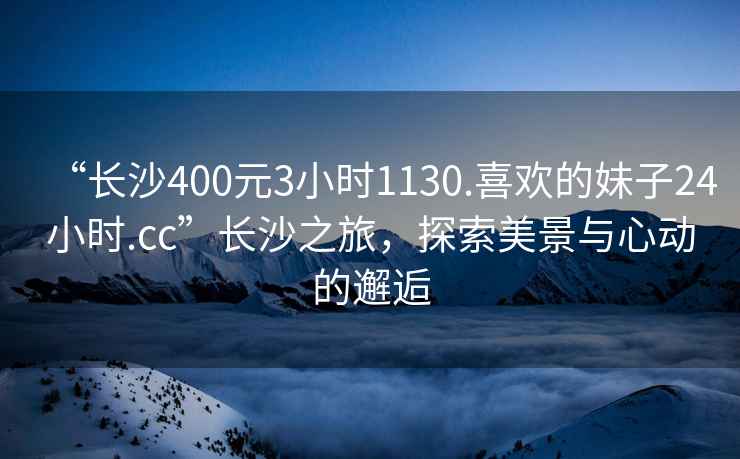 “長沙400元3小時1130.喜歡的妹子24小時.cc”長沙之旅，探索美景與心動的邂逅