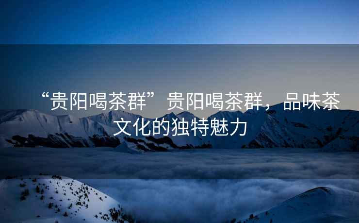 “貴陽喝茶群”貴陽喝茶群，品味茶文化的獨(dú)特魅力