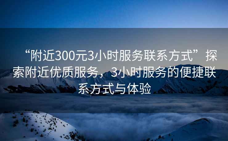 “附近300元3小時服務聯(lián)系方式”探索附近優(yōu)質服務，3小時服務的便捷聯(lián)系方式與體驗