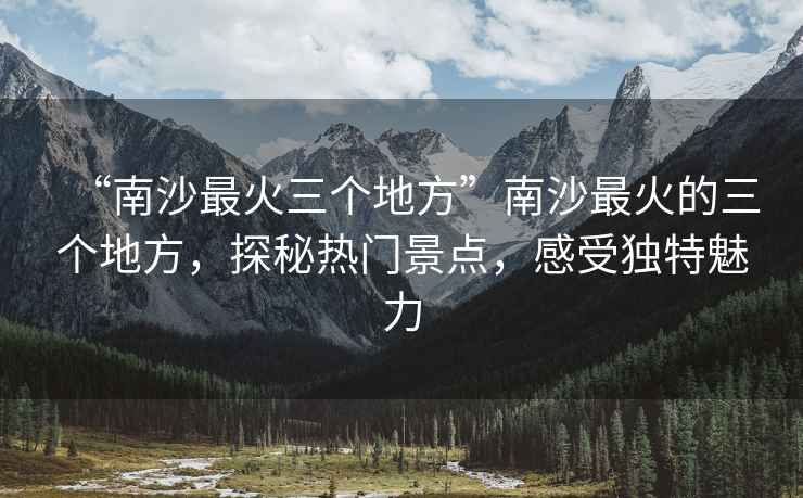 “南沙最火三個地方”南沙最火的三個地方，探秘熱門景點，感受獨特魅力