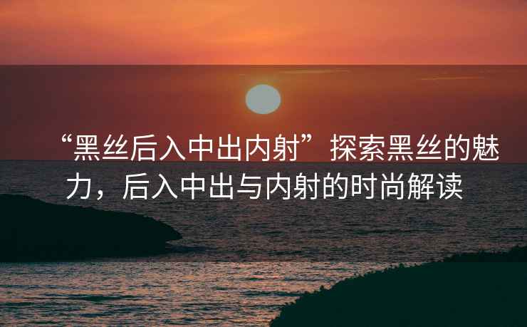 “黑絲后入中出內射”探索黑絲的魅力，后入中出與內射的時尚解讀