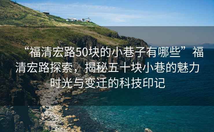 “福清宏路50塊的小巷子有哪些”福清宏路探索，揭秘五十塊小巷的魅力時光與變遷的科技印記