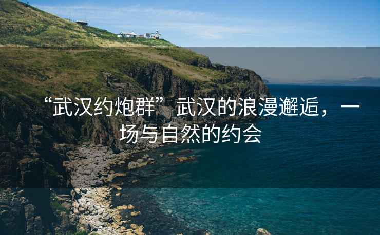 “武漢約炮群”武漢的浪漫邂逅，一場與自然的約會
