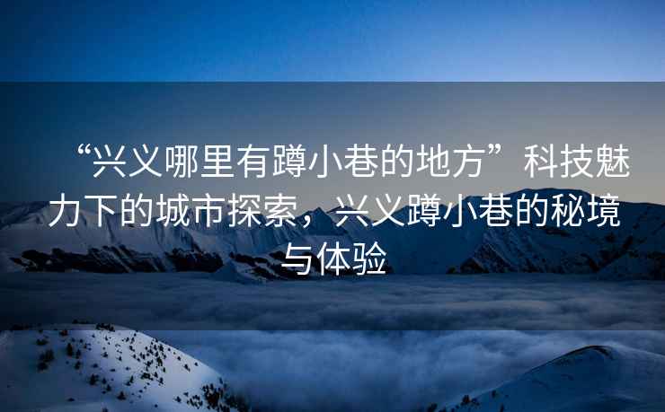 “興義哪里有蹲小巷的地方”科技魅力下的城市探索，興義蹲小巷的秘境與體驗