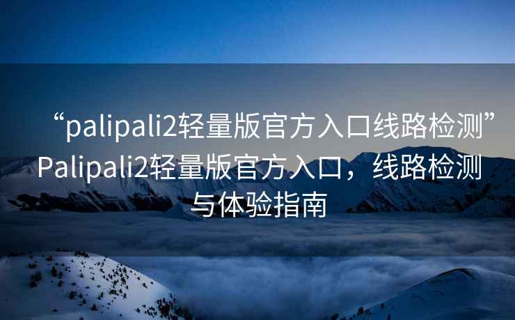 “palipali2輕量版官方入口線路檢測”Palipali2輕量版官方入口，線路檢測與體驗指南