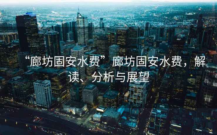“廊坊固安水費”廊坊固安水費，解讀、分析與展望