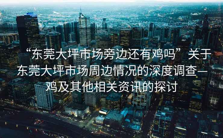 “東莞大坪市場旁邊還有雞嗎”關于東莞大坪市場周邊情況的深度調查—雞及其他相關資訊的探討