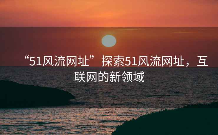 “51風流網址”探索51風流網址，互聯網的新領域