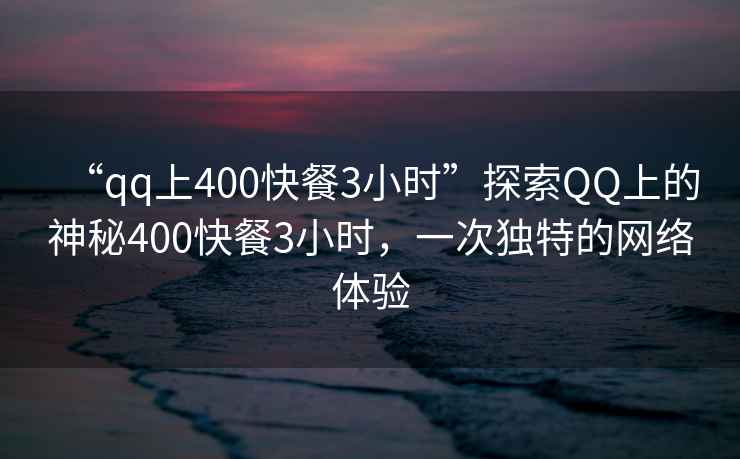 “qq上400快餐3小時”探索QQ上的神秘400快餐3小時，一次獨特的網絡體驗
