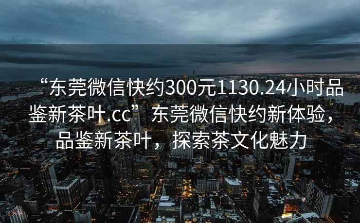 “東莞微信快約300元1130.24小時品鑒新茶葉.cc”東莞微信快約新體驗，品鑒新茶葉，探索茶文化魅力