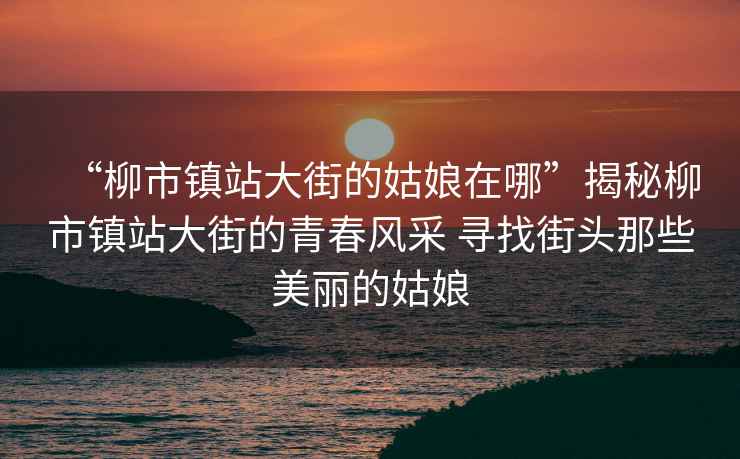 “柳市鎮站大街的姑娘在哪”揭秘柳市鎮站大街的青春風采 尋找街頭那些美麗的姑娘