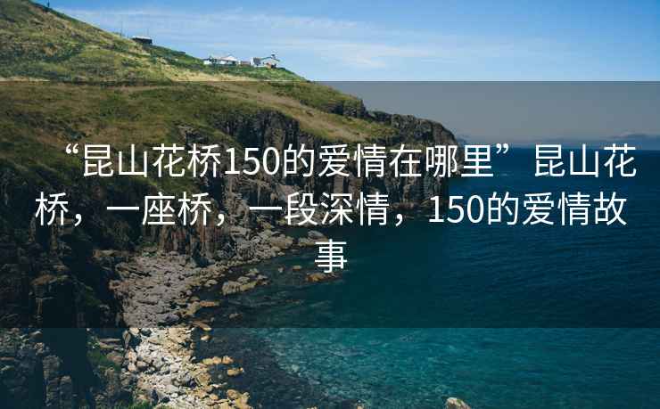 “昆山花橋150的愛情在哪里”昆山花橋，一座橋，一段深情，150的愛情故事