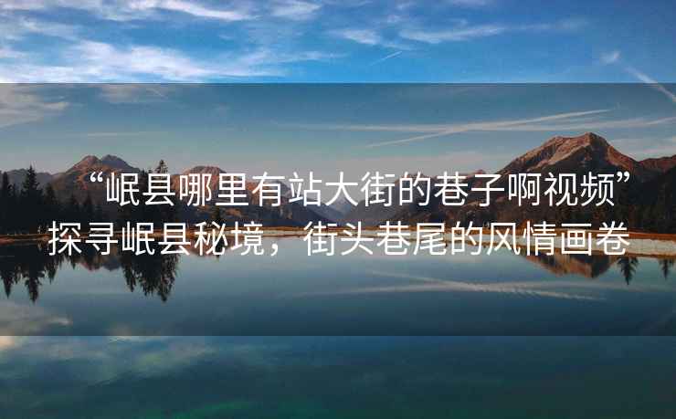 “岷縣哪里有站大街的巷子啊視頻”探尋岷縣秘境，街頭巷尾的風情畫卷