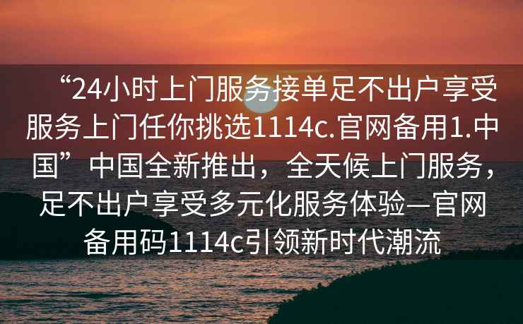 “24小時上門服務接單足不出戶享受服務上門任你挑選1114c.官網(wǎng)備用1.中國”中國全新推出，全天候上門服務，足不出戶享受多元化服務體驗—官網(wǎng)備用碼1114c引領(lǐng)新時代潮流