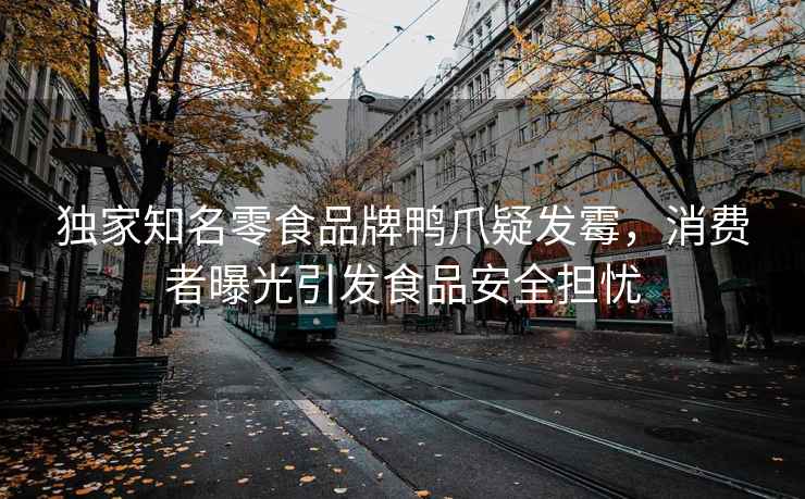 獨家知名零食品牌鴨爪疑發霉，消費者曝光引發食品安全擔憂