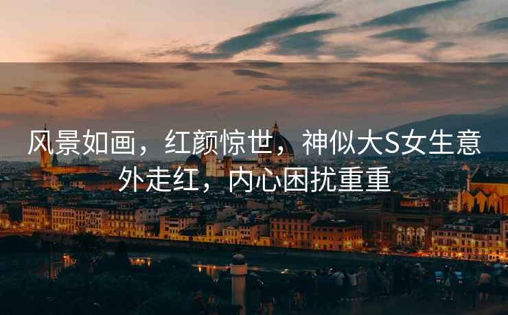風景如畫，紅顏驚世，神似大S女生意外走紅，內心困擾重重