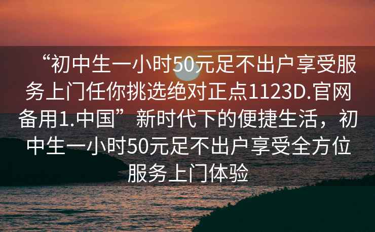 “初中生一小時50元足不出戶享受服務上門任你挑選絕對正點1123D.官網備用1.中國”新時代下的便捷生活，初中生一小時50元足不出戶享受全方位服務上門體驗