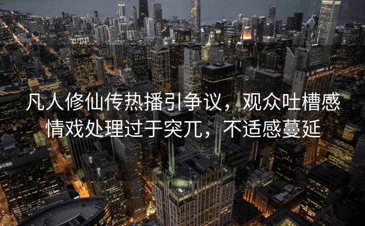 凡人修仙傳熱播引爭議，觀眾吐槽感情戲處理過于突兀，不適感蔓延