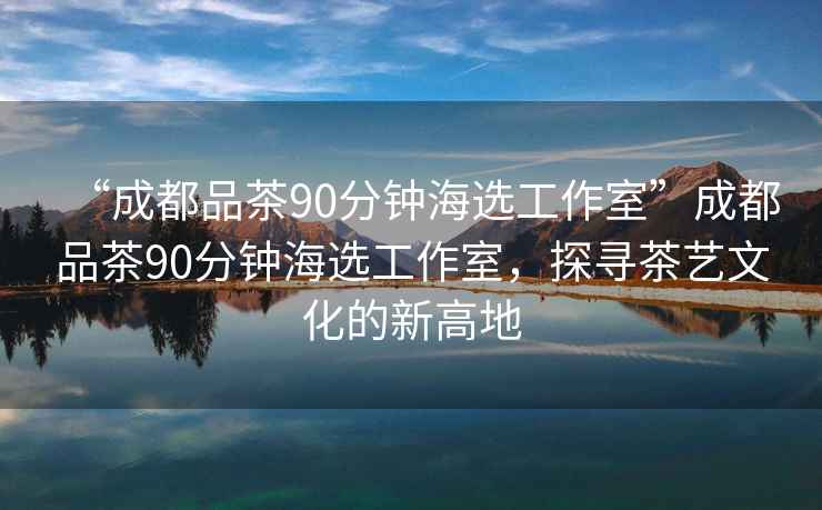 “成都品茶90分鐘海選工作室”成都品茶90分鐘海選工作室，探尋茶藝文化的新高地