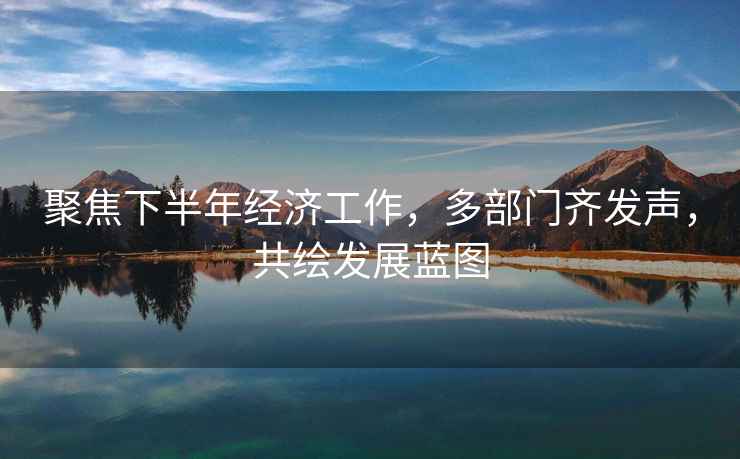 聚焦下半年經濟工作，多部門齊發聲，共繪發展藍圖
