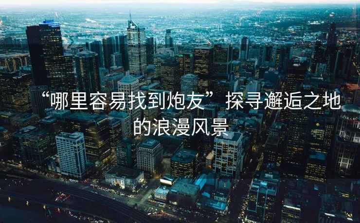 “哪里容易找到炮友”探尋邂逅之地的浪漫風景