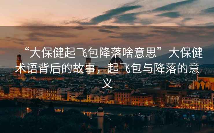 “大保健起飛包降落啥意思”大保健術語背后的故事，起飛包與降落的意義
