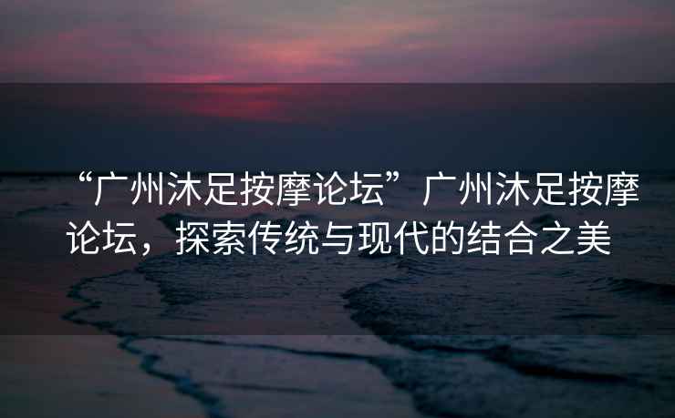 “廣州沐足按摩論壇”廣州沐足按摩論壇，探索傳統(tǒng)與現(xiàn)代的結(jié)合之美