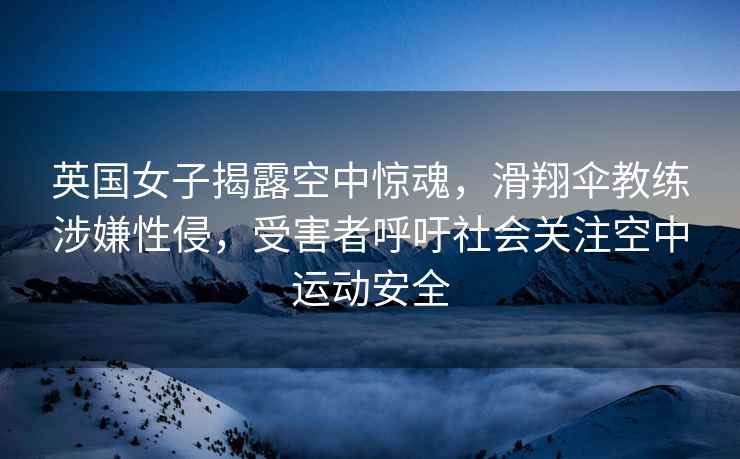 英國女子揭露空中驚魂，滑翔傘教練涉嫌性侵，受害者呼吁社會關注空中運動安全