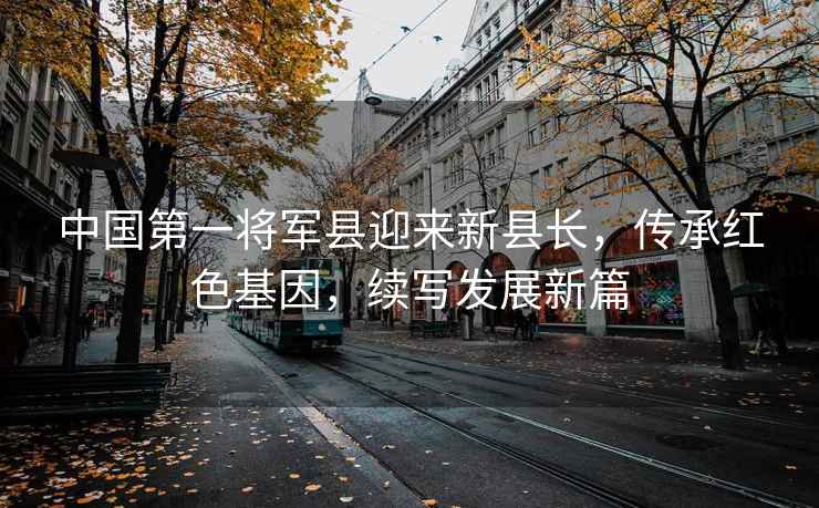 中國第一將軍縣迎來新縣長，傳承紅色基因，續寫發展新篇