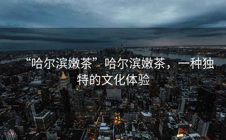 “哈爾濱嫩茶”哈爾濱嫩茶，一種獨特的文化體驗
