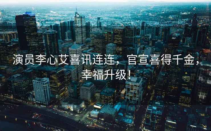 演員李心艾喜訊連連，官宣喜得千金，幸福升級！