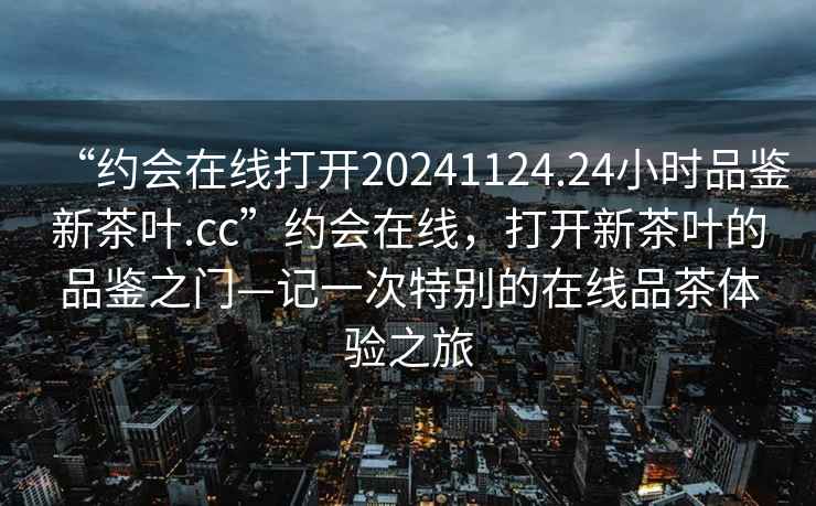 “約會在線打開20241124.24小時品鑒新茶葉.cc”約會在線，打開新茶葉的品鑒之門—記一次特別的在線品茶體驗之旅