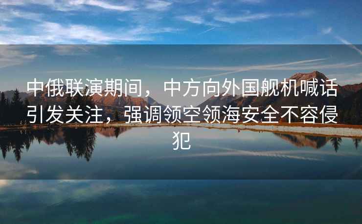 中俄聯演期間，中方向外國艦機喊話引發關注，強調領空領海安全不容侵犯