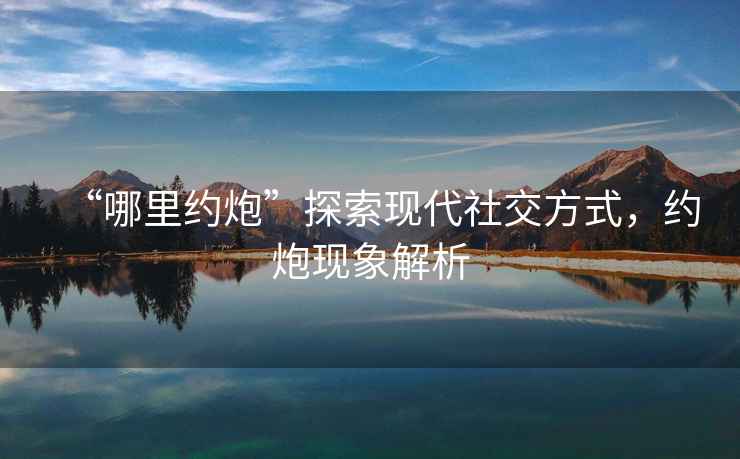 “哪里約炮”探索現代社交方式，約炮現象解析