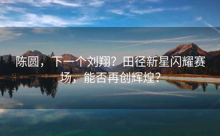 陳圓，下一個劉翔？田徑新星閃耀賽場，能否再創(chuàng)輝煌？