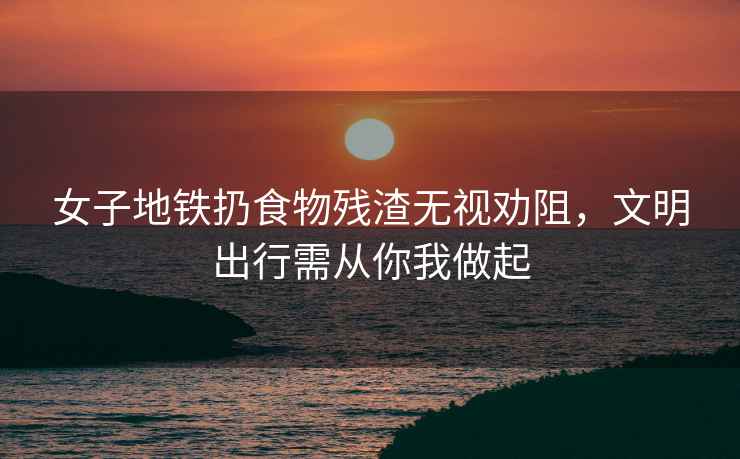 女子地鐵扔食物殘渣無視勸阻，文明出行需從你我做起
