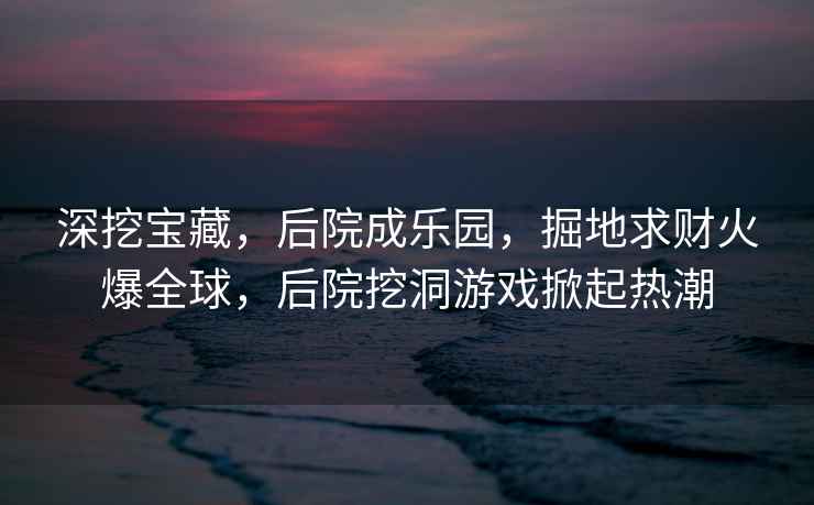 深挖寶藏，后院成樂園，掘地求財火爆全球，后院挖洞游戲掀起熱潮